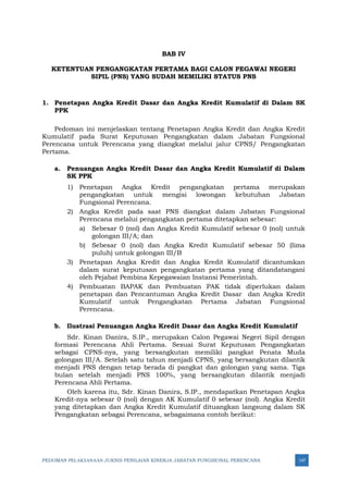 PEDOMAN PELAKSANAAN JUKNIS PENILAIAN KINERJA JABATAN FUNGSIONAL PERENCANA 147
BAB IV
KETENTUAN PENGANGKATAN PERTAMA BAGI CALON PEGAWAI NEGERI
SIPIL (PNS) YANG SUDAH MEMILIKI STATUS PNS
1. Penetapan Angka Kredit Dasar dan Angka Kredit Kumulatif di Dalam SK
PPK
Pedoman ini menjelaskan tentang Penetapan Angka Kredit dan Angka Kredit
Kumulatif pada Surat Keputusan Pengangkatan dalam Jabatan Fungsional
Perencana untuk Perencana yang diangkat melalui jalur CPNS/ Pengangkatan
Pertama.
a. Penuangan Angka Kredit Dasar dan Angka Kredit Kumulatif di Dalam
SK PPK
1) Penetapan Angka Kredit pengangkatan pertama merupakan
pengangkatan untuk mengisi lowongan kebutuhan Jabatan
Fungsional Perencana.
2) Angka Kredit pada saat PNS diangkat dalam Jabatan Fungsional
Perencana melalui pengangkatan pertama ditetapkan sebesar:
a) Sebesar 0 (nol) dan Angka Kredit Kumulatif sebesar 0 (nol) untuk
golongan III/A; dan
b) Sebesar 0 (nol) dan Angka Kredit Kumulatif sebesar 50 (lima
puluh) untuk golongan III/B
3) Penetapan Angka Kredit dan Angka Kredit Kumulatif dicantumkan
dalam surat keputusan pengangkatan pertama yang ditandatangani
oleh Pejabat Pembina Kepegawaian Instansi Pemerintah.
4) Pembuatan BAPAK dan Pembuatan PAK tidak diperlukan dalam
penetapan dan Pencantuman Angka Kredit Dasar dan Angka Kredit
Kumulatif untuk Pengangkatan Pertama Jabatan Fungsional
Perencana.
b. Ilustrasi Penuangan Angka Kredit Dasar dan Angka Kredit Kumulatif
Sdr. Kinan Danira, S.IP., merupakan Calon Pegawai Negeri Sipil dengan
formasi Perencana Ahli Pertama. Sesuai Surat Keputusan Pengangkatan
sebagai CPNS-nya, yang bersangkutan memiliki pangkat Penata Muda
golongan III/A. Setelah satu tahun menjadi CPNS, yang bersangkutan dilantik
menjadi PNS dengan tetap berada di pangkat dan golongan yang sama. Tiga
bulan setelah menjadi PNS 100%, yang bersangkutan dilantik menjadi
Perencana Ahli Pertama.
Oleh karena itu, Sdr. Kinan Danira, S.IP., mendapatkan Penetapan Angka
Kredit-nya sebesar 0 (nol) dengan AK Kumulatif 0 sebesar (nol). Angka Kredit
yang ditetapkan dan Angka Kredit Kumulatif dituangkan langsung dalam SK
Pengangkatan sebagai Perencana, sebagaimana contoh berikut:
 