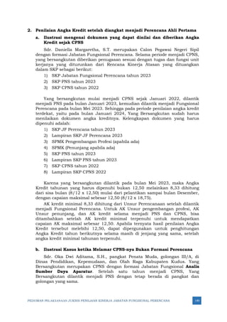 PEDOMAN PELAKSANAAN JUKNIS PENILAIAN KINERJA JABATAN FUNGSIONAL PERENCANA 149
2. Penilaian Angka Kredit setelah diangkat menjadi Perencana Ahli Pertama
a. Ilustrasi mengenai dokumen yang dapat dinilai dan diberikan Angka
Kredit sejak CPNS
Sdr. Daniella Margaretha, S.T. merupakan Calon Pegawai Negeri Sipil
dengan formasi Jabatan Fungsional Perencana. Selama periode menjadi CPNS,
yang bersangkutan diberikan penugasan sesuai dengan tugas dan fungsi unit
kerjanya yang diturunkan dari Rencana Kinerja Atasan yang dituangkan
dalam SKP sebagai berikut:
1) SKP Jabatan Fungsional Perencana tahun 2023
2) SKP PNS tahun 2023
3) SKP CPNS tahun 2022
Yang bersangkutan mulai menjadi CPNS sejak Januari 2022, dilantik
menjadi PNS pada bulan Januari 2023, kemudian dilantik menjadi Fungsional
Perencana pada bulan Mei 2023. Sehingga pada periode penilaian angka kredit
terdekat, yaitu pada bulan Januari 2024, Yang Bersangkutan sudah harus
menilaikan dokumen angka kreditnya. Kelengkapan dokumen yang harus
dipenuhi adalah:
1) SKP JF Perencana tahun 2023
2) Lampiran SKP JF Perencana 2023
3) SPMK Pengembangan Profesi (apabila ada)
4) SPMK (Penunjang apabila ada)
5) SKP PNS tahun 2023
6) Lampiran SKP PNS tahun 2023
7) SKP CPNS tahun 2022
8) Lampiran SKP CPNS 2022
Karena yang bersangkutan dilantik pada bulan Mei 2023, maka Angka
Kredit tahunan yang harus dipenuhi bukan 12,50 melainkan 8,33 dihitung
dari sisa bulan (8/12 x 12,50) mulai dari pelantikan sampai bulan Desember,
dengan capaian maksimal sebesar 12,50 (8/12 x 18,75).
AK kredit minimal 8,33 dihitung dari Unsur Perencanaan setelah dilantik
menjadi Fungsional Perencana. Untuk AK Unsur pengembangan profesi, AK
Unsur penunjang, dan AK kredit selama menjadi PNS dan CPNS, bisa
ditambahkan setelah AK kredit minimal terpenuhi untuk mendapatkan
capaian AK maksimal sebesar 12,50. Apabila ternyata hasil penilaian Angka
Kredit tersebut melebihi 12,50, dapat dipergunakan untuk penghitungan
Angka Kredit tahun berikutnya selama masih di jenjang yang sama, setelah
angka kredit minimal tahunan terpenuhi.
b. Ilustrasi Kasus ketika Melamar CPNS-nya Bukan Formasi Perencana
Sdr. Oka Dwi Aditama, S.H., pangkat Penata Muda, golongan III/A, di
Dinas Pendidikan, Kepemudaan, dan Olah Raga Kabupaten Kudus. Yang
Bersangkutan merupakan CPNS dengan formasi Jabatan Fungsional Analis
Sumber Daya Aparatur. Setelah satu tahun menjadi CPNS, Yang
Bersangkutan dilantik menjadi PNS dengan tetap berada di pangkat dan
golongan yang sama.
 