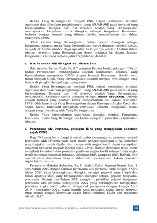 PEDOMAN PELAKSANAAN JUKNIS PENILAIAN KINERJA JABATAN FUNGSIONAL PERENCANA 150
Ketika Yang Bersangkutan menjadi PNS, terjadi perubahan struktur
organisasi dan dilakukan penghitungan ulang ANJAB-ABK pada instansi Yang
Bersangkutan. Dampak dari hal tersebut adalah Yang Bersangkutan
mendapatkan kebijakan untuk diangkat sebagai Fungsional Perencana,
berbeda dengan formasi yang dilamar ketika mendaftarkan diri dalam
rekrutmen CPNS.
Oleh karena Yang Bersangkutan belum pernah diangkat sebagai
Fungsional apapun, maka Yang Bersangkutan harus diangkat terlebih dahulu
menjadi JF Analis Sumber Daya Aparatur. Selanjutnya, setelah 1 tahun dalam
jabatan tersebut, Yang Bersangkutan dapat diangkat ke dalam Jabatan
Fungsional Perencana melalui jalur Perpindahan Jabatan.
c. Ketika sudah PNS diangkat ke Jabatan Lain
Sdr. Ayesha Fanisa Nurlatifa, S.T. pangkat Penata Muda, golongan III/A, di
Badan Perencanaan Pembangunan Daerah Kalimantan Selatan. Yang
Bersangkutan merupakan CPNS dengan formasi Perencana. Setelah satu
tahun menjadi CPNS, Yang Bersangkutan dilantik menjadi PNS dengan tetap
berada di pangkat dan golongan yang sama.
Ketika Yang Bersangkutan menjadi PNS, terjadi perubahan struktur
organisasi dan dilakukan penghitungan ulang ANJAB-ABK pada instansi Yang
Bersangkutan. Dampak dari hal tersebut adalah Yang Bersangkutan
mendapatkan kebijakan untuk diangkat sebagai Analis Kebijakan, berbeda
dengan formasi yang dilamar ketika mendaftarkan diri dalam rekrutmen
CPNS. Oleh karena itu Yang Bersangkutan dalam Penetapan Angka Kredit dan
Angka Kredit Kumulatif mengikuti ketentuan Jabatan Fungsional sesuai
dengan yang disandang oleh Yang Bersangkutan.
Ketika Yang Bersangkutan ingin/akan diangkat menjadi Fungsional
Perencana, maka Yang Bersangkutan harus mengikuti prosedur perpindahan
jabatan.
d. Perencana Ahli Pertama, golongan III/a yang mengajukan dokumen
sejak CPNS.
Bagi PNS yang baru diangkat melalui jalur pengangkatan pertama menjadi
Perencana Ahli Pertama pada saat masih pangkat/golongan III/a, dokumen
yang diajukan untuk dinilai dan memperoleh angka kredit dapat merupakan
dokumen keluaran (output) kinerja sejak CPNS. Namun demikian tetap harus
mengikuti ketentuan dan prosedur penilaian angka kredit tahunan dan angka
kredit minimal/maksimal tahunan. Sehingga SKP, Lampiran SKP, BAPAK, PAK
dan SK yang digunakan tetap di dalam satu periode satu tahun penilaian
angka kredit tahunan.
Perencana Makaira Sukacita, S.A.P. adalah Calon Pegawai Negeri Sipil, 1
April tahun 2019 dengan formasi perencana ahli pertama. Pada tanggal 1 April
tahun 2020 yang bersangkutan diangkat sebagai pegawai negeri sipil dan
bulan Agustus 2020 yang bersangkutan diangkat sebagai pejabat fungsional
perencana. Selanjutnya Tahun 2021 mengikuti pelatihan pejabat fungsional
perencana ahli pertama. Selanjutnya 2022 yang bersangkutan mengajukan
penilaian angka kredit jabatan fungsional perencana dengan kinerja April
2019 – Desember 2021, maka jumlah hasil penilaian angka kredit tersebut
tetap sesuai dengan ketentuan angka kredit minimal 12,50 dan maksimal
adalah 18,75.
 