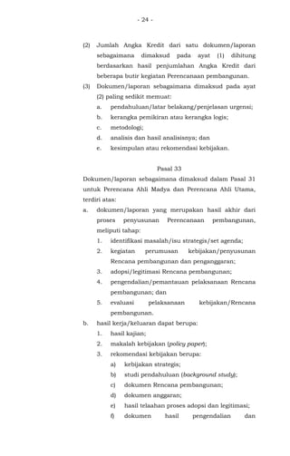 - 24 -
(2) Jumlah Angka Kredit dari satu dokumen/laporan
sebagaimana dimaksud pada ayat (1) dihitung
berdasarkan hasil penjumlahan Angka Kredit dari
beberapa butir kegiatan Perencanaan pembangunan.
(3) Dokumen/laporan sebagaimana dimaksud pada ayat
(2) paling sedikit memuat:
a. pendahuluan/latar belakang/penjelasan urgensi;
b. kerangka pemikiran atau kerangka logis;
c. metodologi;
d. analisis dan hasil analisisnya; dan
e. kesimpulan atau rekomendasi kebijakan.
Pasal 33
Dokumen/laporan sebagaimana dimaksud dalam Pasal 31
untuk Perencana Ahli Madya dan Perencana Ahli Utama,
terdiri atas:
a. dokumen/laporan yang merupakan hasil akhir dari
proses penyusunan Perencanaan pembangunan,
meliputi tahap:
1. identifikasi masalah/isu strategis/set agenda;
2. kegiatan perumusan kebijakan/penyusunan
Rencana pembangunan dan penganggaran;
3. adopsi/legitimasi Rencana pembangunan;
4. pengendalian/pemantauan pelaksanaan Rencana
pembangunan; dan
5. evaluasi pelaksanaan kebijakan/Rencana
pembangunan.
b. hasil kerja/keluaran dapat berupa:
1. hasil kajian;
2. makalah kebijakan (policy paper);
3. rekomendasi kebijakan berupa:
a) kebijakan strategis;
b) studi pendahuluan (background study);
c) dokumen Rencana pembangunan;
d) dokumen anggaran;
e) hasil telaahan proses adopsi dan legitimasi;
f) dokumen hasil pengendalian dan
 