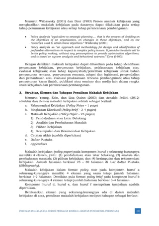 PEDOMAN PELAKSANAAN JUKNIS PENILAIAN KINERJA JABATAN FUNGSIONAL PERENCANA 154
Menurut Wildasvsky (2001) dan Dror (1983) Proses analisis kebijakan yang
menghasilkan makalah kebijakan pada dasarnya dapat dilakukan pada setiap
tahap perumusan kebijakan atau setiap tahap perencanaan pembangunan.
• Policy Analysis "equivalent to strategic planning … that is the process of deciding on
the objectives of an organization, on changes in these objectives, and on the
resources used to attain these objectives.” Wildavsky (2001)
• Policy analysis as "an approach and methodology for design and identification of
preferable alternatives in respect to complex policy issues. It provides heuristic aid to
better policy making, without any presumptions to provide optimization algorithms,
and is based on system analysis and behavioral sciences.” Dror (1983):
Dengan demikian makalah kebijakan dapat dihasilkan pada tahap identifikasi
perumusan kebijakan, perumusan kebijakan, pelaksanaan kebijakan atau
evaluasi kebijakan; atau tahap kajian/studi/penelitian kebijakan untuk bahan
penyusunan rencana, penyusunan rencana, adopsi dan legitimasi, pengendalian
dan pemantauan atau evaluasi pelaksanaan rencana pembangunan; atau tahap
penyusunan karya ilmiah, publikasi atau seminar dan media lain dalam rangka
studi kebijakan dan perencanaan pembangunan.
3. Struktur, Elemen dan Tahapan Penulisan Makalah Kebijakan
Menurut Young, Eoin, dan Lisa Quinn (2003) dan Arnaldo Pellini (2012)
struktur dan elemen makalah kebijakan adalah sebagai berikut:
a. Rekomendasi Kebijakan (Policy Notes – 1 page)
b. Ringkasan Eksekutif (Policy brief – 3-4 pages)
c. Makalah Kebijakan (Policy Paper – 25 pages)
1) Pendahuluan atau Latar Belakang
2) Analisis dan Pembahasan Masalah
3) Pilihan Kebijakan
4) Kesimpulan dan Rekomendasi Kebijakan
d. Catatan Akhir (apabila diperlukan)
e. Daftar Pustaka
f. Appendixes
Makalah kebijakan (policy paper) pada komponen huruf c sekurang-kurangnya
memiliki 4 elemen, yaitu: (1) pendahuluan atau latar belakang, (2) analisis dan
pembahasan masalah; (3) pilihan kebijakan; dan (4) kesimpulan dan rekomendasi
kebijakan. Jumlah halaman berkisar 25 – 30 halaman di luar daftar Pustaka
(Bibliography).
Makalah kebijakan dalam format policy note pada komponen huruf a
sekurang-kurangnya memiliki 4 elemen yang sama tetapi jumlah halaman
berkisar 1–2 halaman; Demikian pula format policy brief pada komponen huruf b
sekurang-kurangnya 4 elemen tetapi jumlah halaman berkisar 3–4 halaman.
Komponen huruf d, huruf e, dan huruf f merupakan tambahan apabila
diperlukan.
Berdasarkan elemen yang sekurang-kurangnya ada di dalam makalah
kebijakan di atas, penulisan makalah kebijakan meliputi tahapan sebagai berikut:
 