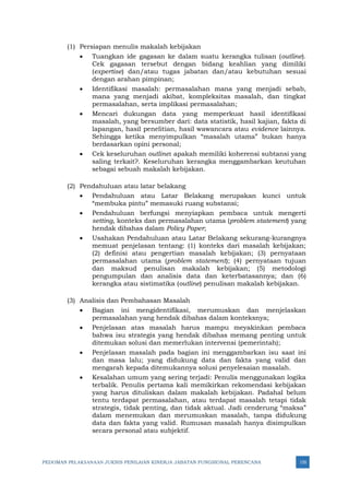 PEDOMAN PELAKSANAAN JUKNIS PENILAIAN KINERJA JABATAN FUNGSIONAL PERENCANA 155
(1) Persiapan menulis makalah kebijakan
• Tuangkan ide gagasan ke dalam suatu kerangka tulisan (outline).
Cek gagasan tersebut dengan bidang keahlian yang dimiliki
(expertise) dan/atau tugas jabatan dan/atau kebutuhan sesuai
dengan arahan pimpinan;
• Identifikasi masalah: permasalahan mana yang menjadi sebab,
mana yang menjadi akibat, kompleksitas masalah, dan tingkat
permasalahan, serta implikasi permasalahan;
• Mencari dukungan data yang memperkuat hasil identifikasi
masalah, yang bersumber dari: data statistik, hasil kajian, fakta di
lapangan, hasil penelitian, hasil wawancara atau evidence lainnya.
Sehingga ketika menyimpulkan “masalah utama” bukan hanya
berdasarkan opini personal;
• Cek keseluruhan outline: apakah memiliki koherensi subtansi yang
saling terkait?. Keseluruhan kerangka menggambarkan keutuhan
sebagai sebuah makalah kebijakan.
(2) Pendahuluan atau latar belakang
• Pendahuluan atau Latar Belakang merupakan kunci untuk
“membuka pintu” memasuki ruang substansi;
• Pendahuluan berfungsi menyiapkan pembaca untuk mengerti
setting, konteks dan permasalahan utama (problem statement) yang
hendak dibahas dalam Policy Paper;
• Usahakan Pendahuluan atau Latar Belakang sekurang-kurangnya
memuat penjelasan tentang: (1) konteks dari masalah kebijakan;
(2) definisi atau pengertian masalah kebijakan; (3) pernyataan
permasalahan utama (problem statement); (4) pernyataan tujuan
dan maksud penulisan makalah kebijakan; (5) metodologi
pengumpulan dan analisis data dan keterbatasannya; dan (6)
kerangka atau sistimatika (outline) penulisan makalah kebijakan.
(3) Analisis dan Pembahasan Masalah
• Bagian ini mengidentifikasi, merumuskan dan menjelaskan
permasalahan yang hendak dibahas dalam konteksnya;
• Penjelasan atas masalah harus mampu meyakinkan pembaca
bahwa isu strategis yang hendak dibahas memang penting untuk
ditemukan solusi dan memerlukan intervensi (pemerintah);
• Penjelasan masalah pada bagian ini menggambarkan isu saat ini
dan masa lalu; yang didukung data dan fakta yang valid dan
mengarah kepada ditemukannya solusi penyelesaian masalah.
• Kesalahan umum yang sering terjadi: Penulis menggunakan logika
terbalik. Penulis pertama kali memikirkan rekomendasi kebijakan
yang harus dituliskan dalam makalah kebijakan. Padahal belum
tentu terdapat permasalahan, atau terdapat masalah tetapi tidak
strategis, tidak penting, dan tidak aktual. Jadi cenderung “maksa”
dalam menemukan dan merumuskan masalah, tanpa didukung
data dan fakta yang valid. Rumusan masalah hanya disimpulkan
secara personal atau subjektif.
 