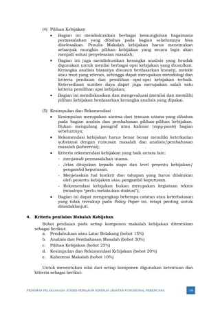 PEDOMAN PELAKSANAAN JUKNIS PENILAIAN KINERJA JABATAN FUNGSIONAL PERENCANA 156
(4) Pilihan Kebijakan
• Bagian ini mendiskusikan berbagai kemungkinan bagaimana
permasalahan yang dibahas pada bagian sebelumnya bisa
diselesaikan. Penulis Makalah kebijakan harus menemukan
sebanyak mungkin pilihan kebijakan yang secara logis akan
menjadi solusi penyelesaian masalah;
• Bagian ini juga mendiskusikan kerangka analisis yang hendak
digunakan untuk menilai berbagai opsi kebijakan yang diusulkan.
Kerangka analisis biasanya disusun berdasarkan konsep, metode
atau teori yang relevan, sehingga dapat merupakan metodologi dan
kriteria penilaian dan pemilihan opsi-opsi kebijakan terbaik.
Ketersediaan sumber daya dapat juga merupakan salah satu
kriteria pemilihan opsi kebijakan;
• Bagian ini mendiskusikan dan mengevaluasi (menilai dan memilih)
pilihan kebijakan berdasarkan kerangka analisis yang dipakai.
(5) Kesimpulan dan Rekomendasi
• Kesimpulan merupakan sintesa dari temuan utama yang dibahas
pada bagian analsis dan pembahasan pilihan-pilihan kebijakan.
Bukan mengulang paragraf atau kalimat (copy-paste) bagian
sebelumnya;
• Rekomendasi kebijakan harus benar benar memiliki keterkaitan
substansi dengan rumusan masalah dan analisis/pembahasan
masalah (koherensi);
• Kriteria rekomendasi kebijakan yang baik antara lain:
- menjawab permasalahan utama.
- Jelas ditujukan kepada siapa dan level penentu kebijakan/
pengambil keputusan.
- Menjelaskan hal konkrit dan tahapan yang harus dilakukan
oleh penentu kebijakan atau pengambil keputusan.
- Rekomendasi kebijakan bukan merupakan kegiataan teknis
(misalnya “perlu melakukan diskusi”);
• Bagian ini dapat mengungkap beberapa catatan atau keterbatasan
yang tidak tercakup pada Policy Paper ini, tetapi penting untuk
ditindaklanjuti.
4. Kriteria penilaian Makalah Kebijakan
Bobot penilaian pada setiap komponen makalah kebijakan ditentukan
sebagai berikut:
a. Pendahuluan atau Latar Belakang (bobot 15%)
b. Analisis dan Pembahasan Masalah (bobot 30%)
c. Pilihan Kebijakan (bobot 25%)
d. Kesimpulan dan Rekomendasi Kebijakan (bobot 20%)
e. Koherensi Makalah (bobot 10%)
Untuk menentukan nilai dari setiap komponen digunakan ketentuan dan
kriteria sebagai berikut:
 