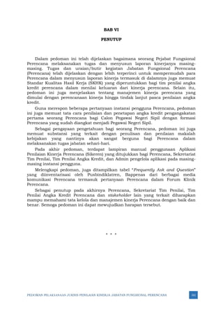 PEDOMAN PELAKSANAAN JUKNIS PENILAIAN KINERJA JABATAN FUNGSIONAL PERENCANA 161
BAB VI
PENUTUP
Dalam pedoman ini telah dijelaskan bagaimana seorang Pejabat Fungsional
Perencana melaksanakan tugas dan menyusun laporan kinerjanya masing-
masing. Tugas dan uraian/butir kegiatan Jabatan Fungsional Perencana
(Perencana) telah dijelaskan dengan lebih terperinci untuk mempermudah para
Perencana dalam menyusun laporan kinerja termasuk di dalamnya juga memuat
Standar Kualitas Hasil Kerja (SKHK) yang diperuntukkan bagi tim penilai angka
kredit perencana dalam menilai keluaran dari kinerja perencana. Selain itu,
pedoman ini juga menjelaskan tentang manajemen kinerja perencana yang
dimulai dengan perencanaan kinerja hingga tindak lanjut pasca penilaian angka
kredit.
Guna merespon beberapa pertanyaan instansi pengguna Perencana, pedoman
ini juga memuat tata cara penilaian dan penetapan angka kredit pengangakatan
pertama seorang Perencana bagi Calon Pegawai Negeri Sipil dengan formasi
Perencana yang sudah diangkat menjadi Pegawai Negeri Sipil.
Sebagai pengayaan pengetahuan bagi seorang Perencana, pedoman ini juga
memuat substansi yang terkait dengan penulisan dan penilaian makalah
kebijakan yang nantinya akan sangat berguna bagi Perencana dalam
melaksanakan tugas jabatan sehari-hari.
Pada akhir pedoman, terdapat lampiran manual penggunaan Aplikasi
Penilaian Kinerja Perencana (Sikeren) yang ditujukkan bagi Perencana, Sekretariat
Tim Penilai, Tim Penilai Angka Kredit, dan Admin pengelola aplikasi pada masing-
masing instansi pengguna.
Melengkapi pedoman, juga ditampilkan tabel “Frequently Ask and Question”
yang diinventarisasi oleh Pusbindiklatren, Bappenas dari berbagai media
komunikasi Perencana termasuk pertanyaan Perencana dalam Forum Klinik
Perencana.
Sebagai penutup pada akhirnya Perencana, Sekretariat Tim Penilai, Tim
Penilai Angka Kredit Perencana dan stakeholder lain yang terkait diharapkan
mampu memahami tata kelola dan manajemen kinerja Perencana dengan baik dan
benar. Semoga pedoman ini dapat mewujudkan harapan tersebut.
* * *
 