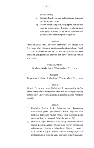 - 25 -
pemantauan;
g) laporan hasil evaluasi pelaksanaan Rencana
pembangunan; atau
h) bahan pendukung lain yang diperlukan dalam
rangka penyusunan Rencana pembangunan
atau pengendalian, pemantauan dan evaluasi
pelaksanaan Rencana pembangunan.
Pasal 34
Penilaian hasil kerja/keluaran Perencana Ahli Madya dan
Perencana Ahli Utama sebagaimana dimaksud dalam Pasal
33 huruf b dilakukan oleh tim penilai menggunakan lembar
penilaian yang memiliki kriteria dan bobot penilaian setiap
komponen.
Bagian Keempat
Penilaian Angka Kredit Tahunan bagi Perencana
Paragraf 1
Ketentuan Penilaian Angka Kredit Tahunan bagi Perencana
Pasal 35
Kinerja Perencana yang dinilai untuk memperoleh Angka
Kredit meliputi hasil kerja/keluaran dari butir kegiatan yang
berasal dari unsur sebagaimana dimaksud dalam Pasal 29
ayat (1).
Pasal 36
(1) Penilaian Angka Kredit Tahunan bagi Perencana
didasarkan pada pelaksanaan butir kegiatan dan
realisasi perolehan Angka Kredit, yang mengacu pada
rencana Kinerja Utama di dalam Lampiran SKP.
(2) Penilaian Angka Kredit Tahunan bagi Perencana untuk
unsur pengembangan profesi dan unsur penunjang
sebagaimana dimaksud dalam Pasal 29 ayat (1) huruf b
dan huruf c mengacu kepada formulir surat pernyataan
melaksanakan kegiatan yang diajukan oleh Perencana.
 