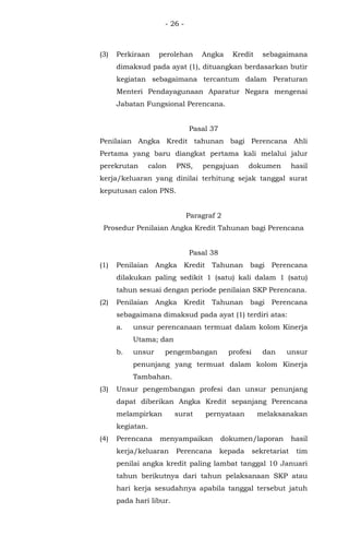 - 26 -
(3) Perkiraan perolehan Angka Kredit sebagaimana
dimaksud pada ayat (1), dituangkan berdasarkan butir
kegiatan sebagaimana tercantum dalam Peraturan
Menteri Pendayagunaan Aparatur Negara mengenai
Jabatan Fungsional Perencana.
Pasal 37
Penilaian Angka Kredit tahunan bagi Perencana Ahli
Pertama yang baru diangkat pertama kali melalui jalur
perekrutan calon PNS, pengajuan dokumen hasil
kerja/keluaran yang dinilai terhitung sejak tanggal surat
keputusan calon PNS.
Paragraf 2
Prosedur Penilaian Angka Kredit Tahunan bagi Perencana
Pasal 38
(1) Penilaian Angka Kredit Tahunan bagi Perencana
dilakukan paling sedikit 1 (satu) kali dalam 1 (satu)
tahun sesuai dengan periode penilaian SKP Perencana.
(2) Penilaian Angka Kredit Tahunan bagi Perencana
sebagaimana dimaksud pada ayat (1) terdiri atas:
a. unsur perencanaan termuat dalam kolom Kinerja
Utama; dan
b. unsur pengembangan profesi dan unsur
penunjang yang termuat dalam kolom Kinerja
Tambahan.
(3) Unsur pengembangan profesi dan unsur penunjang
dapat diberikan Angka Kredit sepanjang Perencana
melampirkan surat pernyataan melaksanakan
kegiatan.
(4) Perencana menyampaikan dokumen/laporan hasil
kerja/keluaran Perencana kepada sekretariat tim
penilai angka kredit paling lambat tanggal 10 Januari
tahun berikutnya dari tahun pelaksanaan SKP atau
hari kerja sesudahnya apabila tanggal tersebut jatuh
pada hari libur.
 