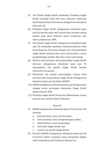 - 27 -
(5) Tim Penilai Angka Kredit melakukan Penilaian Angka
Kredit terhadap bukti fisik atau dokumen elektronik
hasil kerja/keluaran Perencana sebagaimana dimaksud
pada ayat (4).
(6) Penilaian Angka Kredit sebagaimana dimaksud pada
ayat (5) dimulai pada awal Januari dan berakhir paling
lambat pada akhir Februari tahun berikutnya dari
tahun pelaksanaan SKP.
(7) Tim penilai Angka Kredit sebagaimana dimaksud pada
ayat (5) melakukan penilaian dokumen/laporan hasil
kerja/keluaran Perencana dengan cara menjumlahkan
Angka Kredit tahunan dari unsur perencanaan, unsur
pengembangan profesi, dan/atau unsur penunjang.
(8) Rincian hasil penilaian dan penjumlahan Angka Kredit
tahunan sebagaimana dimaksud pada ayat (7)
disampaikan tim penilai Angka Kredit kepada
sekretariat tim penilai.
(9) Sekretariat tim penilai menuangkan rincian hasil
penilaian dan penjumlahan Angka Kredit sebagaimana
dimaksud pada ayat (8) dalam BAPAK.
(10) BAPAK sebagaimana dimaksud pada ayat (9) digunakan
sebagai acuan penetapan akumulasi Angka Kredit
dalam formulir PAK.
(11) Penilaian Angka Kredit Perencana dilaksanakan secara
manual atau melalui sistem informasi.
Pasal 39
(1) BAPAK sebagaimana dimaksud dalam Pasal 38 ayat (9)
memuat:
a. hasil penilaian unsur perencanaan;
b. hasil penilaian unsur pengembangan profesi;
c. hasil penilaian unsur penunjang;
d. total hasil Angka Kredit; dan
e. catatan tim penilai Angka Kredit.
(2) Formulir BAPAK sebagaimana dimaksud pada ayat (2)
tercantum dalam Lampiran yang merupakan bagian
tidak terpisahkan dari Peraturan Menteri ini.
 