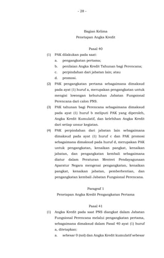 - 28 -
Bagian Kelima
Penetapan Angka Kredit
Pasal 40
(1) PAK dilakukan pada saat:
a. pengangkatan pertama;
b. penilaian Angka Kredit Tahunan bagi Perencana;
c. perpindahan dari jabatan lain; atau
d. promosi.
(2) PAK pengangkatan pertama sebagaimana dimaksud
pada ayat (1) huruf a, merupakan pengangkatan untuk
mengisi lowongan kebutuhan Jabatan Fungsional
Perencana dari calon PNS.
(3) PAK tahunan bagi Perencana sebagaimana dimaksud
pada ayat (1) huruf b meliputi PAK yang diperoleh,
Angka Kredit Kumulatif, dan kelebihan Angka Kredit
dari setiap unsur kegiatan.
(4) PAK perpindahan dari jabatan lain sebagaimana
dimaksud pada ayat (1) huruf c dan PAK promosi
sebagaimana dimaksud pada huruf d, merupakan PAK
untuk pengangkatan, kenaikan pangkat, kenaikan
jabatan, dan pengangkatan kembali sebagaimana
diatur dalam Peraturan Menteri Pendayagunaan
Aparatur Negara mengenai pengangkatan, kenaikan
pangkat, kenaikan jabatan, pemberhentian, dan
pengangkatan kembali Jabatan Fungsional Perencana.
Paragraf 1
Penetapan Angka Kredit Pengangkatan Pertama
Pasal 41
(1) Angka Kredit pada saat PNS diangkat dalam Jabatan
Fungsional Perencana melalui pengangkatan pertama,
sebagaimana dimaksud dalam Pasal 40 ayat (1) huruf
a, ditetapkan:
a. sebesar 0 (nol) dan Angka Kredit kumulatif sebesar
 