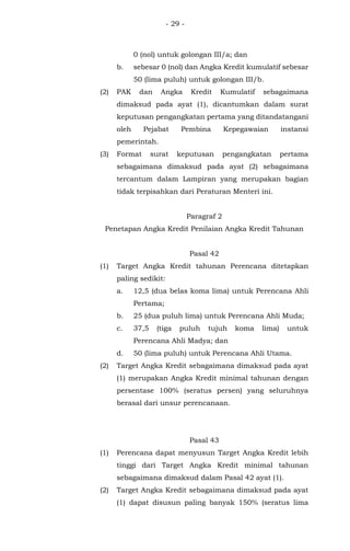 - 29 -
0 (nol) untuk golongan III/a; dan
b. sebesar 0 (nol) dan Angka Kredit kumulatif sebesar
50 (lima puluh) untuk golongan III/b.
(2) PAK dan Angka Kredit Kumulatif sebagaimana
dimaksud pada ayat (1), dicantumkan dalam surat
keputusan pengangkatan pertama yang ditandatangani
oleh Pejabat Pembina Kepegawaian instansi
pemerintah.
(3) Format surat keputusan pengangkatan pertama
sebagaimana dimaksud pada ayat (2) sebagaimana
tercantum dalam Lampiran yang merupakan bagian
tidak terpisahkan dari Peraturan Menteri ini.
Paragraf 2
Penetapan Angka Kredit Penilaian Angka Kredit Tahunan
Pasal 42
(1) Target Angka Kredit tahunan Perencana ditetapkan
paling sedikit:
a. 12,5 (dua belas koma lima) untuk Perencana Ahli
Pertama;
b. 25 (dua puluh lima) untuk Perencana Ahli Muda;
c. 37,5 (tiga puluh tujuh koma lima) untuk
Perencana Ahli Madya; dan
d. 50 (lima puluh) untuk Perencana Ahli Utama.
(2) Target Angka Kredit sebagaimana dimaksud pada ayat
(1) merupakan Angka Kredit minimal tahunan dengan
persentase 100% (seratus persen) yang seluruhnya
berasal dari unsur perencanaan.
Pasal 43
(1) Perencana dapat menyusun Target Angka Kredit lebih
tinggi dari Target Angka Kredit minimal tahunan
sebagaimana dimaksud dalam Pasal 42 ayat (1).
(2) Target Angka Kredit sebagaimana dimaksud pada ayat
(1) dapat disusun paling banyak 150% (seratus lima
 