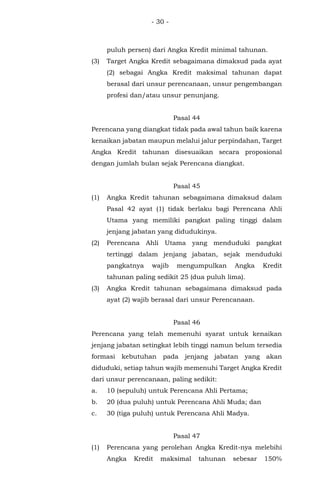 - 30 -
puluh persen) dari Angka Kredit minimal tahunan.
(3) Target Angka Kredit sebagaimana dimaksud pada ayat
(2) sebagai Angka Kredit maksimal tahunan dapat
berasal dari unsur perencanaan, unsur pengembangan
profesi dan/atau unsur penunjang.
Pasal 44
Perencana yang diangkat tidak pada awal tahun baik karena
kenaikan jabatan maupun melalui jalur perpindahan, Target
Angka Kredit tahunan disesuaikan secara proposional
dengan jumlah bulan sejak Perencana diangkat.
Pasal 45
(1) Angka Kredit tahunan sebagaimana dimaksud dalam
Pasal 42 ayat (1) tidak berlaku bagi Perencana Ahli
Utama yang memiliki pangkat paling tinggi dalam
jenjang jabatan yang didudukinya.
(2) Perencana Ahli Utama yang menduduki pangkat
tertinggi dalam jenjang jabatan, sejak menduduki
pangkatnya wajib mengumpulkan Angka Kredit
tahunan paling sedikit 25 (dua puluh lima).
(3) Angka Kredit tahunan sebagaimana dimaksud pada
ayat (2) wajib berasal dari unsur Perencanaan.
Pasal 46
Perencana yang telah memenuhi syarat untuk kenaikan
jenjang jabatan setingkat lebih tinggi namun belum tersedia
formasi kebutuhan pada jenjang jabatan yang akan
diduduki, setiap tahun wajib memenuhi Target Angka Kredit
dari unsur perencanaan, paling sedikit:
a. 10 (sepuluh) untuk Perencana Ahli Pertama;
b. 20 (dua puluh) untuk Perencana Ahli Muda; dan
c. 30 (tiga puluh) untuk Perencana Ahli Madya.
Pasal 47
(1) Perencana yang perolehan Angka Kredit-nya melebihi
Angka Kredit maksimal tahunan sebesar 150%
 