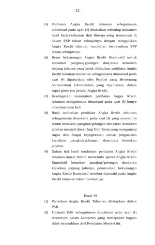 - 32 -
(5) Penilaian Angka Kredit tahunan sebagaimana
dimaksud pada ayat (4) dilakukan terhadap dokumen
hasil kerja/keluaran dari Kinerja yang tercantum di
dalam SKP tahun selanjutnya dengan mengajukan
Angka Kredit tahunan tambahan berdasarkan SKP
tahun selanjutnya.
(6) Besar kekurangan Angka Kredit Kumulatif untuk
kenaikan pangkat/golongan dan/atau kenaikan
jenjang jabatan yang layak dilakukan penilaian Angka
Kredit tahunan tambahan sebagaimana dimaksud pada
ayat (4) diputuskan oleh Pejabat yang Berwenang
berdasarkan rekomendasi yang diputuskan dalam
rapat pleno tim penilai Angka Kredit.
(7) Kesempatan menambah penilaian Angka Kredit
tahunan sebagaimana dimaksud pada ayat (5) hanya
diberikan satu kali.
(8) Hasil tambahan penilaian Angka Kredit tahunan
sebagaimana dimaksud pada ayat (5) yang memenuhi
syarat kenaikan pangkat/golongan dan/atau kenaikan
jabatan menjadi dasar bagi Unit Kerja yang mempunyai
tugas dan fungsi kepegawaian untuk pengusulan
kenaikan pangkat/golongan dan/atau kenaikan
jabatan.
(9) Dalam hal hasil tambahan penilaian Angka Kredit
tahunan masih belum memenuhi syarat Angka Kredit
Kumulatif kenaikan pangkat/golongan dan/atau
kenaikan jenjang jabatan, pemenuhan kekurangan
Angka Kredit Kumulatif tersebut dipenuhi pada Angka
Kredit tahunan tahun berikutnya.
Pasal 49
(1) Perolehan Angka Kredit Tahunan ditetapkan dalam
PAK.
(2) Formulir PAK sebagaimana dimaksud pada ayat (1)
tercantum dalam Lampiran yang merupakan bagian
tidak terpisahkan dari Peraturan Menteri ini.
 