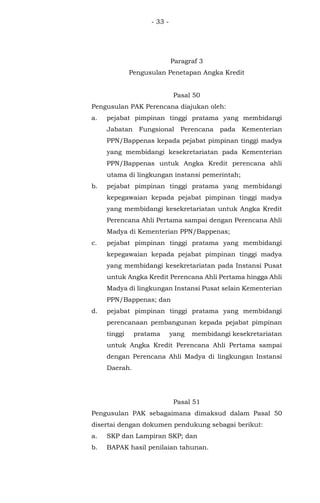 - 33 -
Paragraf 3
Pengusulan Penetapan Angka Kredit
Pasal 50
Pengusulan PAK Perencana diajukan oleh:
a. pejabat pimpinan tinggi pratama yang membidangi
Jabatan Fungsional Perencana pada Kementerian
PPN/Bappenas kepada pejabat pimpinan tinggi madya
yang membidangi kesekretariatan pada Kementerian
PPN/Bappenas untuk Angka Kredit perencana ahli
utama di lingkungan instansi pemerintah;
b. pejabat pimpinan tinggi pratama yang membidangi
kepegawaian kepada pejabat pimpinan tinggi madya
yang membidangi kesekretariatan untuk Angka Kredit
Perencana Ahli Pertama sampai dengan Perencana Ahli
Madya di Kementerian PPN/Bappenas;
c. pejabat pimpinan tinggi pratama yang membidangi
kepegawaian kepada pejabat pimpinan tinggi madya
yang membidangi kesekretariatan pada Instansi Pusat
untuk Angka Kredit Perencana Ahli Pertama hingga Ahli
Madya di lingkungan Instansi Pusat selain Kementerian
PPN/Bappenas; dan
d. pejabat pimpinan tinggi pratama yang membidangi
perencanaan pembangunan kepada pejabat pimpinan
tinggi pratama yang membidangi kesekretariatan
untuk Angka Kredit Perencana Ahli Pertama sampai
dengan Perencana Ahli Madya di lingkungan Instansi
Daerah.
Pasal 51
Pengusulan PAK sebagaimana dimaksud dalam Pasal 50
disertai dengan dokumen pendukung sebagai berikut:
a. SKP dan Lampiran SKP; dan
b. BAPAK hasil penilaian tahunan.
 