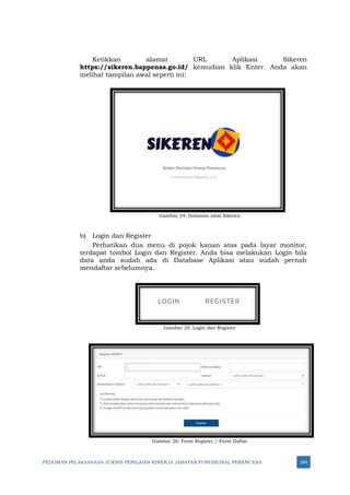 PEDOMAN PELAKSANAAN JUKNIS PENILAIAN KINERJA JABATAN FUNGSIONAL PERENCANA 244
Ketikkan alamat URL Aplikasi Sikeren
https://sikeren.bappenas.go.id/ kemudian klik Enter. Anda akan
melihat tampilan awal seperti ini:
Gambar 24: Halaman awal Sikeren
b) Login dan Register
Perhatikan dua menu di pojok kanan atas pada layar monitor,
terdapat tombol Login dan Register. Anda bisa melakukan Login bila
data anda sudah ada di Database Aplikasi atau sudah pernah
mendaftar sebelumnya.
Gambar 25: Login dan Register
Gambar 26: Form Register / Form Daftar
 