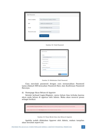 PEDOMAN PELAKSANAAN JUKNIS PENILAIAN KINERJA JABATAN FUNGSIONAL PERENCANA 247
Gambar 32: Ubah Password
Gambar 33: Melakukan Ubah Password
Cara merubah password dengan cara memasukkan Password
Lama (Default NIP) kemudian Password Baru dan Konfirmasi Password
Barunya.
d) Homepage Akun Belum di Approve
Setelah berhasil Login/Register, menu belum bisa terbuka karena
akun anda belum di approve oleh Admin. Maka akan muncul pesan
sebagai berikut:
Gambar 34: Pesan Merah Akun dan Belum di Approve
Apabila sudah dilakukan Approve oleh Admin, makan tampilan
akan berubah seperti ini:
 