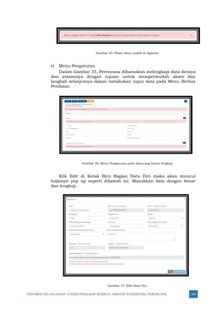 PEDOMAN PELAKSANAAN JUKNIS PENILAIAN KINERJA JABATAN FUNGSIONAL PERENCANA 248
Gambar 35: Pesan Akun sudah di Approve
e) Menu Pengaturan
Dalam Gambar 35, Perencana diharuskan melengkapi data dirinya
dan atasannya dengan tujuan untuk mempermudah akses dan
langkah selanjutnya dalam melakukan input data pada Menu Berkas
Penilaian.
Gambar 36: Menu Pengaturan pada data yang belum lengkap
Klik Edit di Kotak Biru Bagian Data Diri maka akan muncul
halaman pop up seperti dibawah ini. Masukkan data dengan benar
dan lengkap.
Gambar 37: Edit Data Diri
 