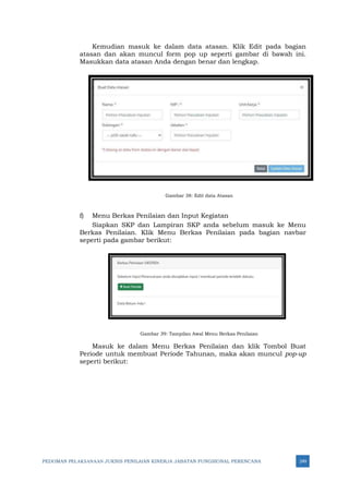 PEDOMAN PELAKSANAAN JUKNIS PENILAIAN KINERJA JABATAN FUNGSIONAL PERENCANA 249
Kemudian masuk ke dalam data atasan. Klik Edit pada bagian
atasan dan akan muncul form pop up seperti gambar di bawah ini.
Masukkan data atasan Anda dengan benar dan lengkap.
Gambar 38: Edit data Atasan
f) Menu Berkas Penilaian dan Input Kegiatan
Siapkan SKP dan Lampiran SKP anda sebelum masuk ke Menu
Berkas Penilaian. Klik Menu Berkas Penilaian pada bagian navbar
seperti pada gambar berikut:
Gambar 39: Tampilan Awal Menu Berkas Penilaian
Masuk ke dalam Menu Berkas Penilaian dan klik Tombol Buat
Periode untuk membuat Periode Tahunan, maka akan muncul pop-up
seperti berikut:
 