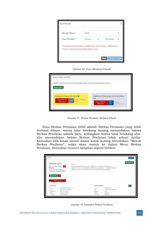 PEDOMAN PELAKSANAAN JUKNIS PENILAIAN KINERJA JABATAN FUNGSIONAL PERENCANA 250
Gambar 40: Form Membuat Periode
Gambar 41: Berkas Penilaian Berhasil Dibuat
Data Berkas Penilaian 2020 adalah Berkas Penilaian yang telah
berhasil dibuat, warna latar belakang kuning menandakan bahwa
Berkas Penilaian adalah baru, sedangkan warna latar belakang abu-
abu menandakan bahwa Berkas Penilaian telah selesai dinilai.
Kemudian klik kotak merah dalam kotak kuning bertuliskan “Masuk
Berkas Penilaian”, maka akan masuk ke dalam Menu Berkas
Penilaian, kemudian muncul tampilan seperti berikut:
Gambar 42: Tampilan Berkas Penilaian
 