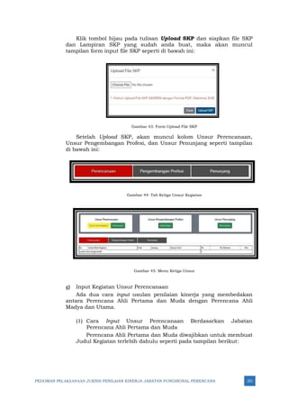 PEDOMAN PELAKSANAAN JUKNIS PENILAIAN KINERJA JABATAN FUNGSIONAL PERENCANA 251
Klik tombol hijau pada tulisan Upload SKP dan siapkan file SKP
dan Lampiran SKP yang sudah anda buat, maka akan muncul
tampilan form input file SKP seperti di bawah ini:
Gambar 43: Form Upload File SKP
Setelah Upload SKP, akan muncul kolom Unsur Perencanaan,
Unsur Pengembangan Profesi, dan Unsur Penunjang seperti tampilan
di bawah ini:
Gambar 44: Tab Ketiga Unsur Kegiatan
Gambar 45: Menu Ketiga Unsur
g) Input Kegiatan Unsur Perencanaan
Ada dua cara input usulan penilaian kinerja yang membedakan
antara Perencana Ahli Pertama dan Muda dengan Perencana Ahli
Madya dan Utama.
(1) Cara Input Unsur Perencanaan Berdasarkan Jabatan
Perencana Ahli Pertama dan Muda
Perencana Ahli Pertama dan Muda diwajibkan untuk membuat
Judul Kegiatan terlebih dahulu seperti pada tampilan berikut:
 