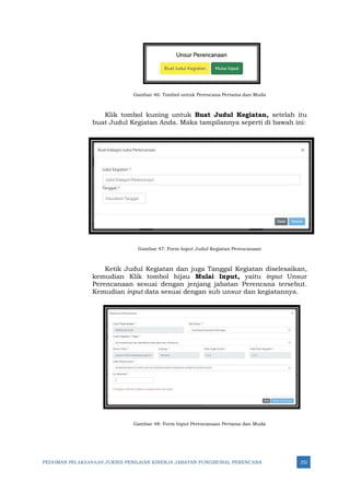 PEDOMAN PELAKSANAAN JUKNIS PENILAIAN KINERJA JABATAN FUNGSIONAL PERENCANA 252
Gambar 46: Tombol untuk Perencana Pertama dan Muda
Klik tombol kuning untuk Buat Judul Kegiatan, setelah itu
buat Judul Kegiatan Anda. Maka tampilannya seperti di bawah ini:
Gambar 47: Form Input Judul Kegiatan Perencanaan
Ketik Judul Kegiatan dan juga Tanggal Kegiatan diselesaikan,
kemudian Klik tombol hijau Mulai Input, yaitu input Unsur
Perencanaan sesuai dengan jenjang jabatan Perencana tersebut.
Kemudian input data sesuai dengan sub unsur dan kegiatannya.
Gambar 48: Form Input Perencanaan Pertama dan Muda
 