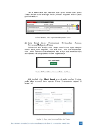 PEDOMAN PELAKSANAAN JUKNIS PENILAIAN KINERJA JABATAN FUNGSIONAL PERENCANA 253
Untuk Perencana Ahli Pertama dan Muda dalam satu judul
kinerja terdiri dari beberapa unsur/uraian kegiatan seperti pada
gambar berikut:
Gambar 49: Satu Judul Kegiatan bisa banyak sub unsur
(2) Cara Input Unsur Perencanaan Berdasarkan Jabatan
Perencana Madya dan Utama
Perencana Ahli Madya dan Utama melakukan input dengan
format satu judul kegiatan, satu sub usur, dan satu uraiannya.
Jadi Unsur Perencanaan Perencana Ahli Madya dan Utama hanya
butuh satu file dengan satu uraian kegiatannya.
Gambar 50: Tombol Unsur Perencana Madya dan Utama
Klik tombol hijau Mulai Input seperti pada gambar di atas,
maka akan muncul form inputan Unsur Perencanaan seperti di
bawah ini:
Gambar 51: Form Input Perencana Madya dan Utama
 