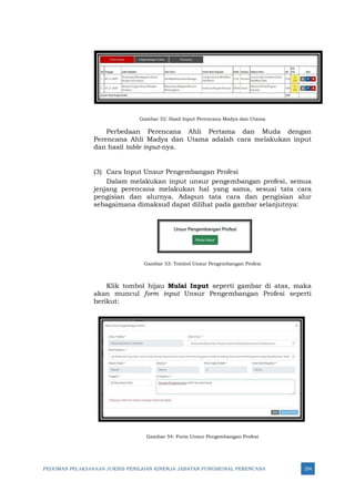 PEDOMAN PELAKSANAAN JUKNIS PENILAIAN KINERJA JABATAN FUNGSIONAL PERENCANA 254
Gambar 52: Hasil Input Perencana Madya dan Utama
Perbedaan Perencana Ahli Pertama dan Muda dengan
Perencana Ahli Madya dan Utama adalah cara melakukan input
dan hasil table input-nya.
(3) Cara Input Unsur Pengembangan Profesi
Dalam melakukan input unsur pengembangan profesi, semua
jenjang perencana melakukan hal yang sama, sesuai tata cara
pengisian dan alurnya. Adapun tata cara dan pengisian alur
sebagaimana dimaksud dapat dilihat pada gambar selanjutnya:
Gambar 53: Tombol Unsur Pengembangan Profesi
Klik tombol hijau Mulai Input seperti gambar di atas, maka
akan muncul form input Unsur Pengembangan Profesi seperti
berikut:
Gambar 54: Form Unsur Pengembangan Profesi
 