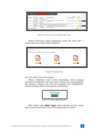 PEDOMAN PELAKSANAAN JUKNIS PENILAIAN KINERJA JABATAN FUNGSIONAL PERENCANA 255
Gambar 55: Hasl Input Unsur Pengembangan Profesi
Semua Perencana dapat melakukan input file lebih dari 1
(satu) untuk satu judul Unsur Kegiatan.
Gambar 56: Hasil View File
(4) Cara Input Unsur Penunjang
Dalam melakukan input unsur penunjang, semua jenjang
perencana melakukan hal yang sama, sesuai tata cara pengisian
dan alurnya. Adapun tata cara dan pengisian alur sebagaimana
dimaksud dapat dilihat pada gambar selanjutnya:
Gambar 57: Tombol Unsur Penunjang
Klik tombol hijau Mulai Input seperti gambat di atas, maka
akan muncul form input Unsur Penunjang seperti berikut:
 