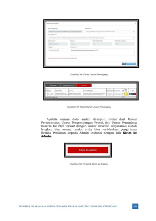 PEDOMAN PELAKSANAAN JUKNIS PENILAIAN KINERJA JABATAN FUNGSIONAL PERENCANA 256
Gambar 58: Form Unsur Penunjang
Gambar 59: Hasil Input Unsur Penunjang
Apabila semua data sudah di-input, mulai dari Unsur
Perencanaan, Unsur Pengembangan Proesi, dan Unsur Penunjang
beserta file PDF terkait dengan unsur tersebut dinyatakan sudah
lengkap dan sesuai, maka anda bisa melakukan pengiriman
Berkas Penilaian kepada Admin Instansi dengan klik Kirim ke
Admin.
Gambar 60: Tombol Kirim ke Admin
 