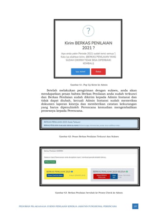 PEDOMAN PELAKSANAAN JUKNIS PENILAIAN KINERJA JABATAN FUNGSIONAL PERENCANA 257
Gambar 61: Pop Up Kirim ke Admin
Setelah melakukan pengiriman dengan sukses, anda akan
mendapatkan pesan bahwa Berkas Penilaian anda sudah terkunci
dan Berkas Penilaian sudah dikirim kepada Admin Instansi dan
tidak dapat diubah, kecuali Admin Instansi sudah memeriksa
dokumen laporan kinerja dan memberikan catatan kekurangan
yang harus dipenuhioleh Perencana kemudian mengembalikan
prosesnya kepada Perencana.
Gambar 62: Pesan Berkas Penilaian Terkunci dan Sukses
Gambar 63: Berkas Penilaian berubah ke Proses Check ke Admin
 