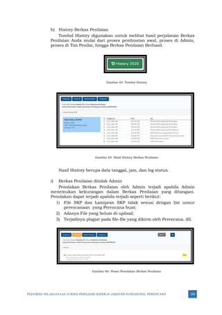 PEDOMAN PELAKSANAAN JUKNIS PENILAIAN KINERJA JABATAN FUNGSIONAL PERENCANA 258
h) History Berkas Penilaian
Tombol History digunakan untuk melihat hasil perjalanan Berkas
Penilaian Anda mulai dari proses pembuatan awal, proses di Admin,
proses di Tim Penilai, hingga Berkas Penilaian Berhasil.
Gambar 64: Tombol History
Gambar 65: Hasil History Berkas Penilaian
Hasil History berupa data tanggal, jam, dan log status.
i) Berkas Penilaian ditolak Admin
Penolakan Berkas Penilaian oleh Admin terjadi apabila Admin
menemukan kekurangan dalam Berkas Penilaian yang ditangani.
Penolakan dapat terjadi apabila terjadi seperti berikut:
1) File SKP dan Lamipran SKP tidak sesuai dengan list unsur
perencanaan yang Perencana buat;
2) Adanya File yang belum di-upload;
3) Terjadinya plagiat pada file-file yang dikirm oleh Perencana, dll.
Gambar 66: Pesan Penolakan Berkas Penilaian
 