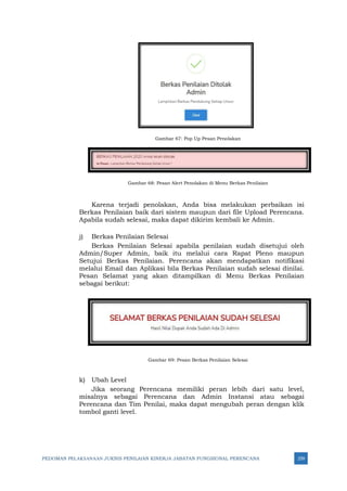 PEDOMAN PELAKSANAAN JUKNIS PENILAIAN KINERJA JABATAN FUNGSIONAL PERENCANA 259
Gambar 67: Pop Up Pesan Penolakan
Gambar 68: Pesan Alert Penolakan di Menu Berkas Penilaian
Karena terjadi penolakan, Anda bisa melakukan perbaikan isi
Berkas Penilaian baik dari sistem maupun dari file Upload Perencana.
Apabila sudah selesai, maka dapat dikirim kembali ke Admin.
j) Berkas Penilaian Selesai
Berkas Penilaian Selesai apabila penilaian sudah disetujui oleh
Admin/Super Admin, baik itu melalui cara Rapat Pleno maupun
Setujui Berkas Penilaian. Perencana akan mendapatkan notifikasi
melalui Email dan Aplikasi bila Berkas Penilaian sudah selesai dinilai.
Pesan Selamat yang akan ditampilkan di Menu Berkas Penilaian
sebagai berikut:
Gambar 69: Pesan Berkas Penilaian Selesai
k) Ubah Level
Jika seorang Perencana memiliki peran lebih dari satu level,
misalnya sebagai Perencana dan Admin Instansi atau sebagai
Perencana dan Tim Penilai, maka dapat mengubah peran dengan klik
tombol ganti level.
 