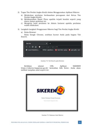 PEDOMAN PELAKSANAAN JUKNIS PENILAIAN KINERJA JABATAN FUNGSIONAL PERENCANA 261
2) Tugas Tim Penilai Angka Kredit dalam Menggunakan Aplikasi Sikeren
a) Melakukan penilaian berdasarkan penugasan dari Ketua Tim
Penilai Angka Kredit;
b) Melaksanakan Rapat Pleno apabila terjadi kondisi seperti yang
diatur dalam pedoman ini.
c) Mengirim hasil penilaian ke Admin Instansi apabila penilaian
sudah dilakukan.
3) Langkah-Langkah Penggunaan Sikeren bagi Tim Penilai Angka Kredit
a) Buka Browser
Buka Google Chrome, arahkan kursor Anda pada bagian Tab
Search.
Gambar 72: Tab Search pada Browser
Ketikkan alamat URL Aplikasi SiKEREN
https://sikeren.bappenas.go.id/ kemudian klik Enter. Anda akan
melihat tampilan awal seperti ini:
Gambar 73: Halaman Awal Sikeren
 