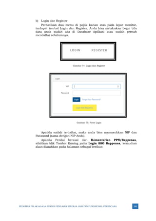 PEDOMAN PELAKSANAAN JUKNIS PENILAIAN KINERJA JABATAN FUNGSIONAL PERENCANA 262
b) Login dan Register
Perhatikan dua menu di pojok kanan atas pada layar monitor,
terdapat tombol Login dan Register. Anda bisa melakukan Login bila
data anda sudah ada di Database Aplikasi atau sudah pernah
mendaftar sebelumnya.
Gambar 74: Login dan Register
Gambar 75: Form Login
Apabila sudah terdaftar, maka anda bisa memasukkan NIP dan
Password (sama dengan NIP Anda).
Apabila Penilai berasal dari Kementerian PPN/Bappenas,
silahkan klik Tombol Kuning yaitu Login SSO Bappenas, kemudian
akan diarahkan pada halaman sebagai berikut:
 