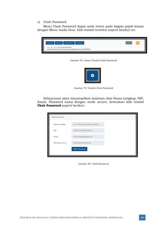 PEDOMAN PELAKSANAAN JUKNIS PENILAIAN KINERJA JABATAN FUNGSIONAL PERENCANA 264
c) Ubah Password
Menu Ubah Password dapat anda temui pada bagian pojok kanan
dengan Menu tanda Gear, klik tombol tersebut seperti berikut ini:
Gambar 78: Lokasi Tombol Ubah Password
Gambar 79: Tombol Ubah Password
Selanjutnya akan menampilkan halaman data Nama Lengkap, NIP,
Email, Password Lama dengan mode secure, kemudian klik tombol
Ubah Password seperti berikut:
Gambar 80: Ubah Password
 