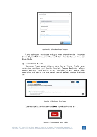 PEDOMAN PELAKSANAAN JUKNIS PENILAIAN KINERJA JABATAN FUNGSIONAL PERENCANA 265
Gambar 81: Melakukan Ubah Password
Cara merubah password dengan cara memasukkan Password
Lama (Default NIP) kemudian Password Baru dan Konfirmasi Password
Baru Anda.
d) Menu Pesan Masuk
Halaman Pesan dapat dibuka pada Menu Pesan. Penilai akan
menerima notifikasi dari Admin Instansi, Berkas Penilaian sebagai
Penilai Pertama atau Kedua. Untuk memulainya, klik Menu Pesan
kemudian klik salah satu list pesan Penilai, seperti contoh di bawah
ini:
Gambar 82: Halaman Menu Pesan
Kemudian Klik Tombol Merah Read seperti di bawah ini:
Gambar 83: Tombol Read Menu Pesan
 