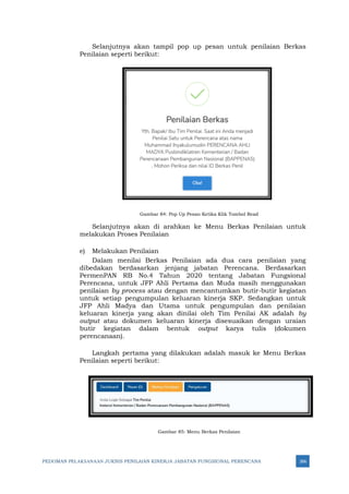 PEDOMAN PELAKSANAAN JUKNIS PENILAIAN KINERJA JABATAN FUNGSIONAL PERENCANA 266
Selanjutnya akan tampil pop up pesan untuk penilaian Berkas
Penilaian seperti berikut:
Gambar 84: Pop Up Pesan Ketika Klik Tombol Read
Selanjutnya akan di arahkan ke Menu Berkas Penilaian untuk
melakukan Proses Penilaian
e) Melakukan Penilaian
Dalam menilai Berkas Penilaian ada dua cara penilaian yang
dibedakan berdasarkan jenjang jabatan Perencana. Berdasarkan
PermenPAN RB No.4 Tahun 2020 tentang Jabatan Fungsional
Perencana, untuk JFP Ahli Pertama dan Muda masih menggunakan
penilaian by process atau dengan mencantumkan butir-butir kegiatan
untuk setiap pengumpulan keluaran kinerja SKP. Sedangkan untuk
JFP Ahli Madya dan Utama untuk pengumpulan dan penilaian
keluaran kinerja yang akan dinilai oleh Tim Penilai AK adalah by
output atau dokumen keluaran kinerja disesuaikan dengan uraian
butir kegiatan dalam bentuk output karya tulis (dokumen
perencanaan).
Langkah pertama yang dilakukan adalah masuk ke Menu Berkas
Penilaian seperti berikut:
Gambar 85: Menu Berkas Penilaian
 