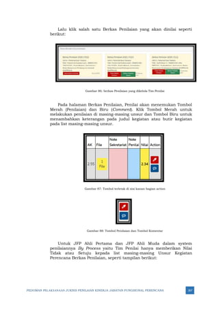PEDOMAN PELAKSANAAN JUKNIS PENILAIAN KINERJA JABATAN FUNGSIONAL PERENCANA 267
Lalu klik salah satu Berkas Penilaian yang akan dinilai seperti
berikut:
Gambar 86: berkas Penilaian yang dikelola Tim Penilai
Pada halaman Berkas Penilaian, Penilai akan menemukan Tombol
Merah (Penilaian) dan Biru (Comment). Klik Tombol Merah untuk
melakukan penilaian di masing-masing unsur dan Tombol Biru untuk
menambahkan keterangan pada judul kegiatan atau butir kegiatan
pada list masing-masing unsur.
Gambar 87: Tombol terletak di sisi kanan bagian action
Gambar 88: Tombol Penilaian dan Tombol Komentar
Untuk JFP Ahli Pertama dan JFP Ahli Muda dalam system
penilaiannya By Process yaitu Tim Penilai hanya memberikan Nilai
Tidak atau Setuju kepada list masing-masing Unsur Kegiatan
Perencana Berkas Penilaian, seperti tampilan berikut:
 