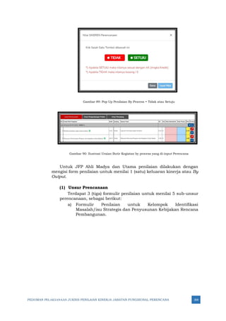 PEDOMAN PELAKSANAAN JUKNIS PENILAIAN KINERJA JABATAN FUNGSIONAL PERENCANA 268
Gambar 89: Pop Up Penilaian By Process = Tidak atau Setuju
Gambar 90: Ilustrasi Uraian Butir Kegiatan by process yang di-input Perencana
Untuk JFP Ahli Madya dan Utama penilaian dilakukan dengan
mengisi form penilaian untuk menilai 1 (satu) keluaran kinerja atau By
Output.
(1) Unsur Prencanaan
Terdapat 3 (tiga) formulir penilaian untuk menilai 5 sub-unsur
perencanaan, sebagai berikut:
a) Formulir Penilaian untuk Kelompok Identifikasi
Masalah/isu Strategis dan Penyusunan Kebijakan Rencana
Pembangunan.
 
