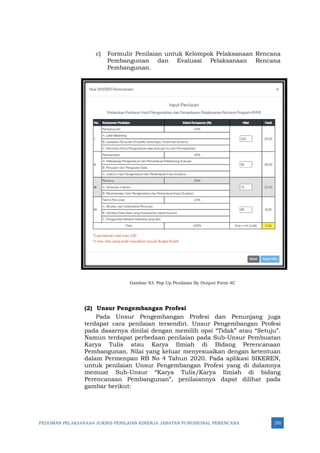 PEDOMAN PELAKSANAAN JUKNIS PENILAIAN KINERJA JABATAN FUNGSIONAL PERENCANA 270
c) Formulir Penilaian untuk Kelompok Pelaksanaan Rencana
Pembangunan dan Evaluasi Pelaksanaan Rencana
Pembangunan.
Gambar 93: Pop Up Penilaian By Output Form 4C
(2) Unsur Pengembangan Profesi
Pada Unsur Pengembangan Profesi dan Penunjang juga
terdapat cara penilaian tersendiri. Unsur Pengembangan Profesi
pada dasarnya dinilai dengan memilih opsi “Tidak” atau “Setuju”.
Namun terdapat perbedaan penilaian pada Sub-Unsur Pembuatan
Karya Tulis atau Karya Ilmiah di Bidang Perencanaan
Pembangunan. Nilai yang keluar menyesuaikan dengan ketentuan
dalam Permenpan RB No 4 Tahun 2020. Pada aplikasi SIKEREN,
untuk penilaian Unsur Pengembangan Profesi yang di dalamnya
memuat Sub-Unsur “Karya Tulis/Karya Ilmiah di bidang
Perencanaan Pembangunan”, penilaiannya dapat dilihat pada
gambar berikut:
 