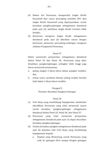 - 36 -
(4) Dalam hal Perencana memperoleh Angka Kredit
Kumulatif dari unsur penunjang melebihi 20% dari
Angka Kredit Kumulatif yang dipersyaratkan untuk
kenaikan pangkat/golongan sebagaimana dimaksud
pada ayat (3), kelebihan Angka Kredit tersebut tidak
berlaku.
(5) Ketentuan mengenai Angka Kredit sebagaimana
dimaksud pada ayat (2) diberikan sesuai dengan
ketentuan peraturan perundang-undangan mengenai
Jabatan Fungsional Perencana.
Pasal 57
Selain memenuhi persyaratan sebagaimana dimaksud
dalam Pasal 55 dan Pasal 56, Perencana yang akan
dinaikkan pangkat/golongan setingkat lebih tinggi juga
harus memenuhi persyaratan:
a. paling singkat 2 (dua) tahun dalam pangkat terakhir;
dan
b. setiap unsur penilaian Kinerja paling rendah bernilai
baik dalam 2 (dua) tahun terakhir.
Paragraf 2
Prosedur Kenaikan Pangkat/Golongan
Pasal 58
(1) Unit Kerja yang membidangi kepegawaian melakukan
identifikasi Perencana yang telah memenuhi syarat
untuk kenaikan pangkat/golongan sebagaimana
dimaksud dalam Pasal 55, Pasal 56, dan Pasal 57.
(2) Perencana yang telah memenuhi persyaratan
sebagaimana dimaksud pada ayat (1) dapat diusulkan
kenaikan pangkat/golongan.
(3) Usulan kenaikan pangkat sebagaimana dimaksud pada
ayat (2) diajukan oleh Unit Kerja yang membidangi
kepegawaian kepada:
a. Pejabat yang Berwenang untuk Perencana yang
naik ke golongan III/b sampai dengan golongan
 