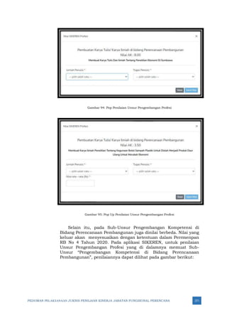 PEDOMAN PELAKSANAAN JUKNIS PENILAIAN KINERJA JABATAN FUNGSIONAL PERENCANA 271
Gambar 94: Pop Penilaian Unsur Pengembangan Profesi
Gambar 95: Pop Up Penilaian Unsur Pengembangan Profesi
Selain itu, pada Sub-Unsur Pengembangan Kompetensi di
Bidang Perencanaan Pembangunan juga dinilai berbeda. Nilai yang
keluar akan menyesuaikan dengan ketentuan dalam Perrmenpan
RB No 4 Tahun 2020. Pada aplikasi SIKEREN, untuk penilaian
Unsur Pengembangan Profesi yang di dalamnya memuat Sub-
Unsur “Pengembangan Kompetensi di Bidang Perencanaan
Pembangunan”, penilaiannya dapat dilihat pada gambar berikut:
 