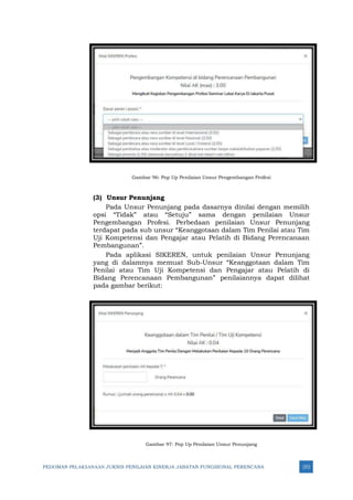 PEDOMAN PELAKSANAAN JUKNIS PENILAIAN KINERJA JABATAN FUNGSIONAL PERENCANA 272
Gambar 96: Pop Up Penilaian Unsur Pengembangan Profesi
(3) Unsur Penunjang
Pada Unsur Penunjang pada dasarnya dinilai dengan memilih
opsi “Tidak” atau “Setuju” sama dengan penilaian Unsur
Pengembangan Profesi. Perbedaan penilaian Unsur Penunjang
terdapat pada sub unsur “Keanggotaan dalam Tim Penilai atau Tim
Uji Kompetensi dan Pengajar atau Pelatih di Bidang Perencanaan
Pembangunan”.
Pada aplikasi SIKEREN, untuk penilaian Unsur Penunjang
yang di dalamnya memuat Sub-Unsur “Keanggotaan dalam Tim
Penilai atau Tim Uji Kompetensi dan Pengajar atau Pelatih di
Bidang Perencanaan Pembangunan” penilaiannya dapat dilihat
pada gambar berikut:
Gambar 97: Pop Up Penilaian Unsur Penunjang
 