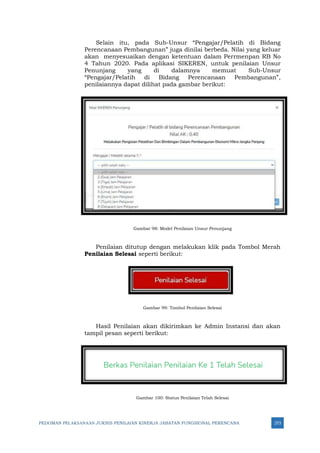 PEDOMAN PELAKSANAAN JUKNIS PENILAIAN KINERJA JABATAN FUNGSIONAL PERENCANA 273
Selain itu, pada Sub-Unsur “Pengajar/Pelatih di Bidang
Perencanaan Pembangunan” juga dinilai berbeda. Nilai yang keluar
akan menyesuaikan dengan ketentuan dalam Perrmenpan RB No
4 Tahun 2020. Pada aplikasi SIKEREN, untuk penilaian Unsur
Penunjang yang di dalamnya memuat Sub-Unsur
“Pengajar/Pelatih di Bidang Perencanaan Pembangunan”,
penilaiannya dapat dilihat pada gambar berikut:
Gambar 98: Model Penilaian Unsur Penunjang
Penilaian ditutup dengan melakukan klik pada Tombol Merah
Penilaian Selesai seperti berikut:
Gambar 99: Tombol Penilaian Selesai
Hasil Penilaian akan dikirimkan ke Admin Instansi dan akan
tampil pesan seperti berikut:
Gambar 100: Status Penilaian Telah Selesai
 