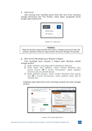 PEDOMAN PELAKSANAAN JUKNIS PENILAIAN KINERJA JABATAN FUNGSIONAL PERENCANA 274
f) Ubah Level
Jika seorang User memiliki peran lebih dari satu level, misalnya
sebagai Perencana dan Tim Penilai, maka dapat mengubah peran
dengan klik tombol level.
Gambar 101: Ubah Level
g) Split Screen/Membagi Layar Menjadi 2 Bagian
Cara membagi layar menjadi 2 bagian pada Windows adalah
sebagai berikut:
1) Buka aplikasi yang digunakan (Apliakasi Sikeren)
2) Pada salah satu aplikasi, tekan tombol Windows dan
panah kanan (→) secara bersamaan, maka aplikasi
tersebut ada di sebelah kanan.
3) Pada aplikasi lainnya, tekan tombol Windows dan panah
kiri (←) secara bersamaan, maka aplikasi akan ada di
sebelah kiri.
Tampilan pada Split Screen atau membagi menjadi dua layar sebagai
berikut:
Gambar 102: Ilustrasi Split Screen
Catatan:
Bagi tim penilai yang memiliki dua peran, sebagai perencana dan tim
penilai, pastikan sebelum logout posisi akunnya sebagai tim penilai.
 