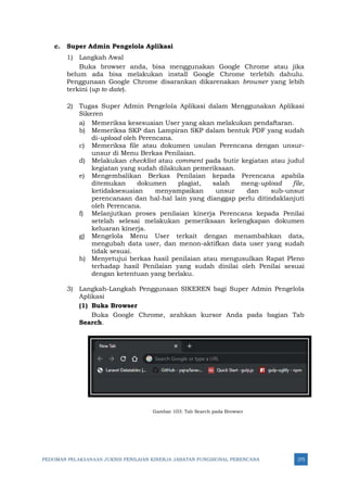 PEDOMAN PELAKSANAAN JUKNIS PENILAIAN KINERJA JABATAN FUNGSIONAL PERENCANA 275
c. Super Admin Pengelola Aplikasi
1) Langkah Awal
Buka browser anda, bisa menggunakan Google Chrome atau jika
belum ada bisa melakukan install Google Chrome terlebih dahulu.
Penggunaan Google Chrome disarankan dikarenakan browser yang lebih
terkini (up to date).
2) Tugas Super Admin Pengelola Aplikasi dalam Menggunakan Aplikasi
Sikeren
a) Memeriksa kesesuaian User yang akan melakukan pendaftaran.
b) Memeriksa SKP dan Lampiran SKP dalam bentuk PDF yang sudah
di-upload oleh Perencana.
c) Memeriksa file atau dokumen usulan Perencana dengan unsur-
unsur di Menu Berkas Penilaian.
d) Melakukan checklist atau comment pada butir kegiatan atau judul
kegiatan yang sudah dilakukan pemeriksaan.
e) Mengembalikan Berkas Penilaian kepada Perencana apabila
ditemukan dokumen plagiat, salah meng-upload file,
ketidaksesuaian menyampaikan unsur dan sub-unsur
perencanaan dan hal-hal lain yang dianggap perlu ditindaklanjuti
oleh Perencana.
f) Melanjutkan proses penilaian kinerja Perencana kepada Penilai
setelah selesai melakukan pemeriksaan kelengkapan dokumen
keluaran kinerja.
g) Mengelola Menu User terkait dengan menambahkan data,
mengubah data user, dan menon-aktifkan data user yang sudah
tidak sesuai.
h) Menyetujui berkas hasil penilaian atau mengusulkan Rapat Pleno
terhadap hasil Penilaian yang sudah dinilai oleh Penilai sesuai
dengan ketentuan yang berlaku.
3) Langkah-Langkah Penggunaan SIKEREN bagi Super Admin Pengelola
Aplikasi
(1) Buka Browser
Buka Google Chrome, arahkan kursor Anda pada bagian Tab
Search.
Gambar 103: Tab Search pada Browser
 