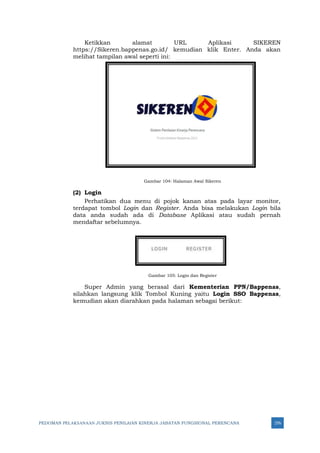 PEDOMAN PELAKSANAAN JUKNIS PENILAIAN KINERJA JABATAN FUNGSIONAL PERENCANA 276
Ketikkan alamat URL Aplikasi SIKEREN
https://Sikeren.bappenas.go.id/ kemudian klik Enter. Anda akan
melihat tampilan awal seperti ini:
Gambar 104: Halaman Awal Sikeren
(2) Login
Perhatikan dua menu di pojok kanan atas pada layar monitor,
terdapat tombol Login dan Register. Anda bisa melakukan Login bila
data anda sudah ada di Database Aplikasi atau sudah pernah
mendaftar sebelumnya.
Gambar 105: Login dan Register
Super Admin yang berasal dari Kementerian PPN/Bappenas,
silahkan langsung klik Tombol Kuning yaitu Login SSO Bappenas,
kemudian akan diarahkan pada halaman sebagai berikut:
 