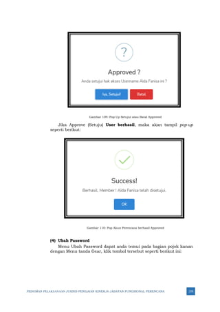 PEDOMAN PELAKSANAAN JUKNIS PENILAIAN KINERJA JABATAN FUNGSIONAL PERENCANA 278
Gambar 109: Pop Up Setujui atau Batal Approved
Jika Approve (Setuju) User berhasil, maka akan tampil pop-up
seperti berikut:
Gambar 110: Pop Akun Perencana berhasil Approved
(4) Ubah Password
Menu Ubah Password dapat anda temui pada bagian pojok kanan
dengan Menu tanda Gear, klik tombol tersebut seperti berikut ini:
 