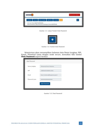 PEDOMAN PELAKSANAAN JUKNIS PENILAIAN KINERJA JABATAN FUNGSIONAL PERENCANA 279
Gambar 111: Lokasi Tombol Ubah Password
Gambar 112: Tombol Ubah Password
Selanjutnya akan menampilkan halaman data Nama Lengkap, NIP,
Email, Password Lama dengan mode secure, kemudian klik tombol
Ubah Password seperti berikut:
Gambar 113: Ubah Password
 