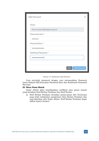PEDOMAN PELAKSANAAN JUKNIS PENILAIAN KINERJA JABATAN FUNGSIONAL PERENCANA 280
Gambar 114: Melakukan Ubah Password
Cara merubah password dengan cara memasukkan Password
Lama (Default NIP) kemudian Password Baru dan Konfirmasi Password
Barunya.
(5) Menu Pesan Masuk
Super Admin akan mendapatkan notifikasi atau pesan masuk
yang berisikan Notif Berkas Penilaian dan Notif Penilai.
a) Notif Berkas Penilaian berisikan pesan-pesan dari Perencana
yang telah melakukan pengiriman Data Berkas Penilaian dan
siap diperiksa oleh Super Admin. Notif Berkas Penilaian dapat
dilihat seperti berikut:
 