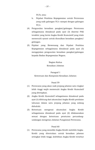 - 37 -
IV/b; atau
b. Pejabat Pembina Kepegawaian untuk Perencana
yang naik golongan IV/c sampai dengan golongan
IV/e.
(4) Pengusulan kenaikan pangkat/golongan Perencana
sebagaimana dimaksud pada ayat (3) disertai PAK
terakhir yang berisi Angka Kredit Kumulatif yang telah
memenuhi syarat untuk diusulkan kenaikan pangkat/
golongan.
(5) Pejabat yang Berwenang dan Pejabat Pembina
Kepegawaian sebagaimana dimaksud pada ayat (3)
mengajukan pengusulan kenaikan pangkat/golongan
kepada Badan Kepegawaian Negara.
Bagian Kedua
Kenaikan Jabatan
Paragraf 1
Ketentuan dan Komposisi Kenaikan Jabatan
Pasal 59
(1) Perencana yang akan naik jenjang jabatan satu tingkat
lebih tinggi wajib memenuhi Angka Kredit Kumulatif
yang ditetapkan.
(2) Angka Kredit Kumulatif sebagaimana dimaksud pada
ayat (1) dihitung dari akumulasi Angka Kredit penilaian
tahunan dalam satu jenjang jabatan yang sedang
diduduki.
(3) Ketentuan mengenai akumulasi Angka Kredit
sebagaimana dimaksud pada ayat (2) dilaksanakan
sesuai dengan ketentuan peraturan perundang-
undangan mengenai Jabatan Fungsional Perencana.
Pasal 60
(1) Perencana yang memiliki Angka Kredit melebihi Angka
Kredit yang ditentukan untuk kenaikan jabatan
setingkat lebih tinggi, kelebihan Angka Kredit tersebut
 