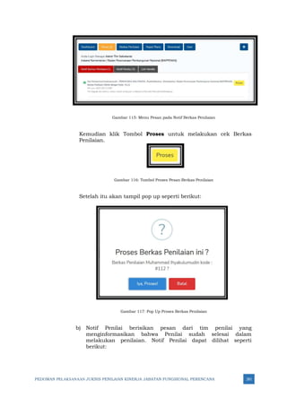 PEDOMAN PELAKSANAAN JUKNIS PENILAIAN KINERJA JABATAN FUNGSIONAL PERENCANA 281
Gambar 115: Menu Pesan pada Notif Berkas Penilaian
Kemudian klik Tombol Proses untuk melakukan cek Berkas
Penilaian.
Gambar 116: Tombol Proses Pesan Berkas Penilaian
Setelah itu akan tampil pop up seperti berikut:
Gambar 117: Pop Up Proses Berkas Penilaian
b) Notif Penilai berisikan pesan dari tim penilai yang
menginformasikan bahwa Penilai sudah selesai dalam
melakukan penilaian. Notif Penilai dapat dilihat seperti
berikut:
 